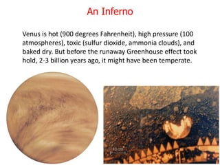 Venus is hot (900 degrees Fahrenheit), high pressure (100
atmospheres), toxic (sulfur dioxide, ammonia clouds), and
baked dry. But before the runaway Greenhouse effect took
hold, 2-3 billion years ago, it might have been temperate.
An Inferno
 