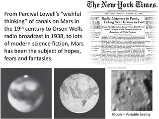 From Percival Lowell’s “wishful
thinking” of canals on Mars in
the 19th century to Orson Wells
radio broadcast in 1938, to lots
of modern science fiction, Mars
has been the subject of hopes,
fears and fantasies.
Moon – Variable Seeing
 