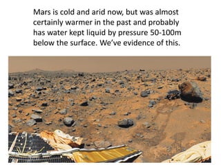 Mars is cold and arid now, but was almost
certainly warmer in the past and probably
has water kept liquid by pressure 50-100m
below the surface. We’ve evidence of this.
 