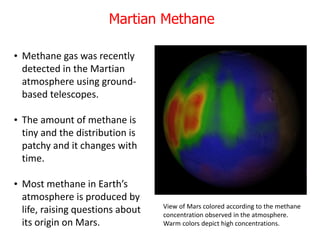 • Methane gas was recently
detected in the Martian
atmosphere using ground-
based telescopes.
• The amount of methane is
tiny and the distribution is
patchy and it changes with
time.
• Most methane in Earth’s
atmosphere is produced by
life, raising questions about
its origin on Mars.
View of Mars colored according to the methane
concentration observed in the atmosphere.
Warm colors depict high concentrations.
Martian Methane
 