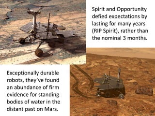 Spirit and Opportunity
defied expectations by
lasting for many years
(RIP Spirit), rather than
the nominal 3 months.
Exceptionally durable
robots, they’ve found
an abundance of firm
evidence for standing
bodies of water in the
distant past on Mars.
 