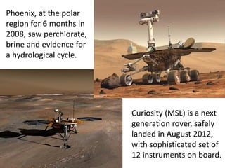 Phoenix, at the polar
region for 6 months in
2008, saw perchlorate,
brine and evidence for
a hydrological cycle.
Curiosity (MSL) is a next
generation rover, safely
landed in August 2012,
with sophisticated set of
12 instruments on board.
 