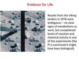 Evidence for Life
Results from the Viking
landers in 1976 were
ambiguous – no clear
signs of metabolisms at
work, but unexplained
levels of reaction and
chemical activity in one
of the experiments (the
PI is convinced it might
have been biological).
 