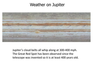 Weather on Jupiter
Jupiter’s cloud belts all whip along at 300-400 mph.
The Great Red Spot has been observed since the
telescope was invented so it is at least 400 years old.
 
