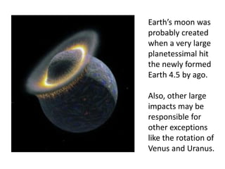 Earth’s moon was
probably created
when a very large
planetessimal hit
the newly formed
Earth 4.5 by ago.
Also, other large
impacts may be
responsible for
other exceptions
like the rotation of
Venus and Uranus.
 