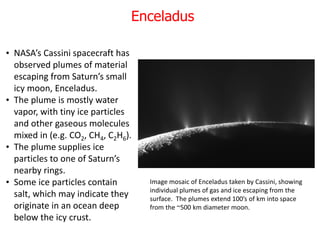 • NASA’s Cassini spacecraft has
observed plumes of material
escaping from Saturn’s small
icy moon, Enceladus.
• The plume is mostly water
vapor, with tiny ice particles
and other gaseous molecules
mixed in (e.g. CO2, CH4, C2H6).
• The plume supplies ice
particles to one of Saturn’s
nearby rings.
• Some ice particles contain
salt, which may indicate they
originate in an ocean deep
below the icy crust.
Image mosaic of Enceladus taken by Cassini, showing
individual plumes of gas and ice escaping from the
surface. The plumes extend 100’s of km into space
from the ~500 km diameter moon.
Enceladus
 