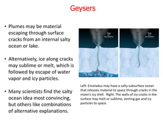 • Plumes may be material
escaping through surface
cracks from an internal salty
ocean or lake.
• Alternatively, ice along cracks
may sublime or melt, which is
followed by escape of water
vapor and icy particles.
• Many scientists find the salty
ocean idea most convincing,
but others like combinations
of alternative explanations.
Left: Enceladus may have a salty subsurface ocean
that releases material to space through cracks in the
moon’s icy shell. Right: The walls of icy cracks in the
surface may melt or sublime, venting gas and icy
particles to space.
Geysers
 