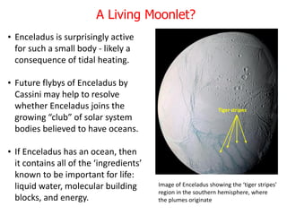 • Enceladus is surprisingly active
for such a small body - likely a
consequence of tidal heating.
• Future flybys of Enceladus by
Cassini may help to resolve
whether Enceladus joins the
growing “club” of solar system
bodies believed to have oceans.
• If Enceladus has an ocean, then
it contains all of the ‘ingredients’
known to be important for life:
liquid water, molecular building
blocks, and energy.
Image of Enceladus showing the ‘tiger stripes’
region in the southern hemisphere, where
the plumes originate
Tiger stripes
A Living Moonlet?
 