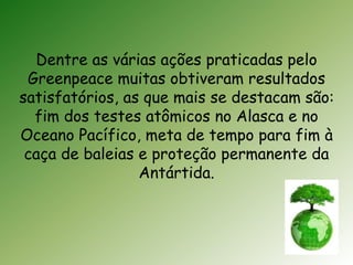 Dentre as várias ações praticadas pelo 
Greenpeace muitas obtiveram resultados 
satisfatórios, as que mais se destacam são: 
fim dos testes atômicos no Alasca e no 
Oceano Pacífico, meta de tempo para fim à 
caça de baleias e proteção permanente da 
Antártida. 
 
