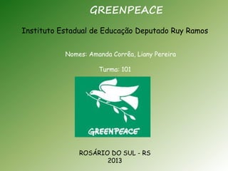 GREENPEACE 
Instituto Estadual de Educação Deputado Ruy Ramos 
Nomes: Amanda Corrêa, Liany Pereira 
Turma: 101 
ROSÁRIO DO SUL - RS 
2013 
