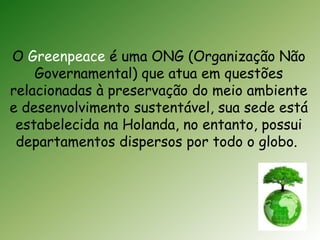 O Greenpeace é uma ONG (Organização Não 
Governamental) que atua em questões 
relacionadas à preservação do meio ambiente 
e desenvolvimento sustentável, sua sede está 
estabelecida na Holanda, no entanto, possui 
departamentos dispersos por todo o globo. 
 
