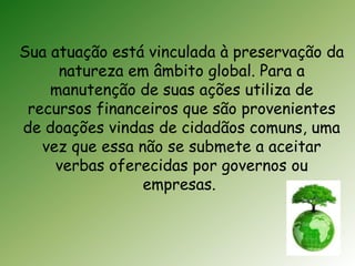 Sua atuação está vinculada à preservação da 
natureza em âmbito global. Para a 
manutenção de suas ações utiliza de 
recursos financeiros que são provenientes 
de doações vindas de cidadãos comuns, uma 
vez que essa não se submete a aceitar 
verbas oferecidas por governos ou 
empresas. 
 