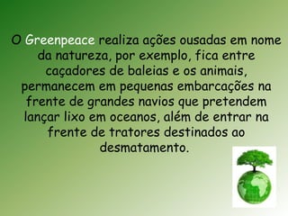 O Greenpeace realiza ações ousadas em nome 
da natureza, por exemplo, fica entre 
caçadores de baleias e os animais, 
permanecem em pequenas embarcações na 
frente de grandes navios que pretendem 
lançar lixo em oceanos, além de entrar na 
frente de tratores destinados ao 
desmatamento. 
 