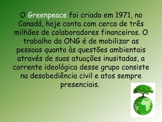 O Greenpeace foi criado em 1971, no 
Canadá, hoje conta com cerca de três 
milhões de colaboradores financeiros. O 
trabalho da ONG é de mobilizar as 
pessoas quanto às questões ambientais 
através de suas atuações inusitadas, a 
corrente ideológica desse grupo consiste 
na desobediência civil e atos sempre 
presenciais. 
 