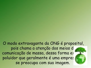 O modo extravagante da ONG é proposital, 
pois chama a atenção dos meios de 
comunicação de massa, dessa forma expõe o 
poluidor que geralmente é uma empresa que 
se preocupa com sua imagem. 
 