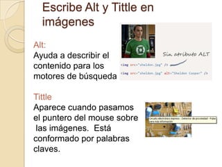 Escribe Alt y Tittle en
imágenes
Alt:
Ayuda a describir el
contenido para los
motores de búsqueda
Tittle
Aparece cuando pasamos
el puntero del mouse sobre
las imágenes. Está
conformado por palabras
claves.
 