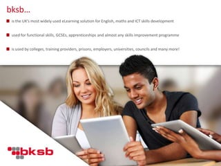 is the UK’s most widely used eLearning solution for English, maths and ICT skills development
used for functional skills, GCSEs, apprenticeships and almost any skills improvement programme
is used by colleges, training providers, prisons, employers, universities, councils and many more!
bksb…
 