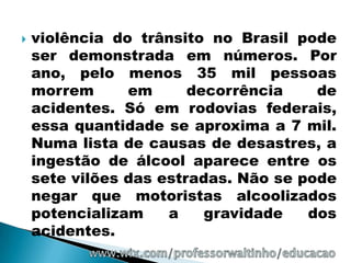    violência do trânsito no Brasil pode
    ser demonstrada em números. Por
    ano, pelo menos 35 mil pessoas
    morrem      em      decorrência    de
    acidentes. Só em rodovias federais,
    essa quantidade se aproxima a 7 mil.
    Numa lista de causas de desastres, a
    ingestão de álcool aparece entre os
    sete vilões das estradas. Não se pode
    negar que motoristas alcoolizados
    potencializam    a    gravidade   dos
    acidentes.
 