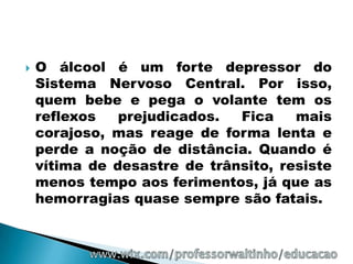    O álcool é um forte depressor do
    Sistema Nervoso Central. Por isso,
    quem bebe e pega o volante tem os
    reflexos   prejudicados.  Fica    mais
    corajoso, mas reage de forma lenta e
    perde a noção de distância. Quando é
    vítima de desastre de trânsito, resiste
    menos tempo aos ferimentos, já que as
    hemorragias quase sempre são fatais.
 