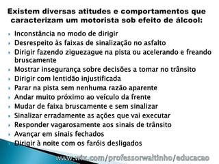    Inconstância no modo de dirigir
   Desrespeito às faixas de sinalização no asfalto
   Dirigir fazendo ziguezague na pista ou acelerando e freando
    bruscamente
   Mostrar insegurança sobre decisões a tomar no trânsito
   Dirigir com lentidão injustificada
   Parar na pista sem nenhuma razão aparente
   Andar muito próximo ao veículo da frente
   Mudar de faixa bruscamente e sem sinalizar
   Sinalizar erradamente as ações que vai executar
   Responder vagarosamente aos sinais de trânsito
   Avançar em sinais fechados
   Dirigir à noite com os faróis desligados
 