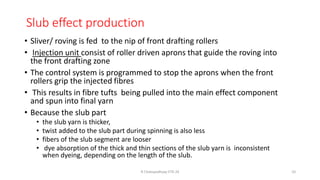 Slub effect production
• Sliver/ roving is fed to the nip of front drafting rollers
• Injection unit consist of roller driven aprons that guide the roving into
the front drafting zone
• The control system is programmed to stop the aprons when the front
rollers grip the injected fibres
• This results in fibre tufts being pulled into the main effect component
and spun into final yarn
• Because the slub part
• the slub yarn is thicker,
• twist added to the slub part during spinning is also less
• fibers of the slub segment are looser
• dye absorption of the thick and thin sections of the slub yarn is inconsistent
when dyeing, depending on the length of the slub.
R Chatopadhyay IITD 24 10
 