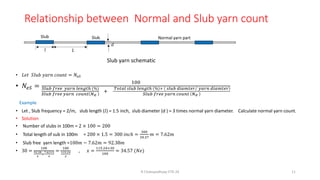 Relationship between Normal and Slub yarn count
• 𝐿𝑒𝑡 𝑆𝑙𝑢𝑏 𝑦𝑎𝑟𝑛 𝑐𝑜𝑢𝑛𝑡 = 𝑁𝑒𝑆
• 𝑁𝑒𝑆 =
100
𝑆𝑙𝑢𝑏 𝑓𝑟𝑒𝑒 𝑦𝑎𝑟𝑛 𝑙𝑒𝑛𝑔𝑡ℎ (%)
𝑆𝑙𝑢𝑏 𝑓𝑟𝑒𝑒 𝑦𝑎𝑟𝑛 𝑐𝑜𝑢𝑛𝑡 𝑁𝑒
+
𝑇𝑜𝑡𝑎𝑙 𝑠𝑙𝑢𝑏 𝑙𝑒𝑛𝑔𝑡ℎ % × Τ
𝑠𝑙𝑢𝑏 𝑑𝑖𝑎𝑚𝑡𝑒𝑟 𝑦𝑎𝑟𝑛 𝑑𝑖𝑎𝑚𝑡𝑒𝑟
𝑆𝑙𝑢𝑏 𝑓𝑟𝑒𝑒 𝑦𝑎𝑟𝑛 𝑐𝑜𝑢𝑛𝑡 𝑁𝑒
Example
• Let , Slub frequency = 2/m, slub length (𝑙) = 1.5 inch, slub diameter (d ) = 3 times normal yarn diameter. Calculate normal yarn count.
• Solution
• Number of slubs in 100m = 2 × 100 = 200
• Total length of sub in 100m = 200 × 1.5 = 300 𝑖𝑛𝑐ℎ =
300
39.37
𝑚 = 7.62𝑚
• Slub free yarn length =100𝑚 − 7.62𝑚 = 92.38𝑚
• 30 =
100
92.38
𝑥
+
7.62×3
𝑥
=
100
115.24
𝑥
, 𝑥 =
115.24×30
100
= 34.57 (𝑁𝑒)
R Chatopadhyay IITD 24 11
Slub yarn schematic
Slub Slub
𝑙 𝐿
𝑑
Normal yarn part
 