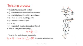 Twisting process
• Threads have circular X section
• 𝑡𝐺
′
= twist in basic thread before delivery
• 𝑡𝐺 = twist in basic thread in twisted yarn
• 𝑣𝐺= feed speed to twisting point
• 𝑣𝐸= delivery speed of yarn
• 𝑣𝐸 < 𝑣𝐺
• 𝑣𝑍 = speed of feeding decorative thread
• Twist in fancy twisted yarn (𝑡𝐸)
𝑡𝐸 =
𝑛
𝑣𝐸
… (1)
• Twist in the basic thread reduces to
𝑡𝐺 = 𝑡𝐺
′
− 𝑡𝐸 = 𝑡𝐺
′
−
𝑛
𝑉𝐸
… (2) [ opposite twist direction]
R Chatopadhyay IITD 24 16
G G
ℎ
𝑣𝐺 𝑣𝐺
𝑣𝐸
𝑣𝑍
𝑑𝐺
Z
𝑡𝐺
𝑡𝑍
𝑡𝐸
𝑑𝐺
′
𝑑𝐺
′
𝑡𝐺
′
E
 