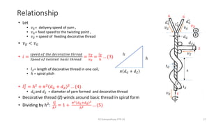 Relationship
• Let
• 𝑣𝐸= delivery speed of yarn ,
• 𝑣𝐺= feed speed to the twisting point ,
• 𝑣𝑍 = speed of feeding decorative thread
• 𝑣𝐸 < 𝑣𝐺
• 𝑖 =
𝑠𝑝𝑒𝑒𝑑 𝑜𝑓 𝑡ℎ𝑒 𝑑𝑒𝑐𝑜𝑟𝑎𝑡𝑖𝑣𝑒 𝑡ℎ𝑟𝑒𝑎𝑑
𝑆𝑝𝑒𝑒𝑑 𝑜𝑓 𝑡𝑤𝑖𝑠𝑡𝑒𝑑 𝑏𝑎𝑠𝑖𝑐 𝑡ℎ𝑟𝑒𝑎𝑑
=
𝑣𝑍
𝑣𝐸
=
𝑙𝑍
ℎ
… (3)
• 𝑙𝑍= length of decorative thread in one coil,
• ℎ = spiral pitch
• 𝑙𝑧
2 = ℎ2 + 𝜋2 𝑑𝐺 + 𝑑𝑍
2 … (4)
• 𝑑𝐺and 𝑑𝑍 = diameter of yarn formed and decorative thread
• Decorative thread (Z) winds around basic thread in spiral form
• Dividing by ℎ2:
𝑙𝑧
2
ℎ2 = 1 +
𝜋2 𝑑𝐺+𝑑𝑍
2
ℎ2 … (5)
lz
𝜋 𝑑𝐺 + 𝑑𝑍
ℎ
G G
ℎ
𝑣𝐺 𝑣𝐺
𝑣𝐸
𝑣𝑍
𝑑𝐺
Z
𝑡𝐺
𝑡𝑍
𝑡𝐸
𝑑𝐺
′
𝑑𝐺
′
𝑡𝐺
′
E
𝑑𝑍
R Chatopadhyay IITD 24 17
 
