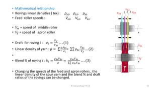 • Mathematical relationship
• Rovings linear densities ( tex) : ρb1, ρb2, ρb3
• Feed roller speeds : Vb1, Vb2, Vb3.
• 𝑉
𝑚 = speed of middle roller
• 𝑉𝑓 = speed of apron roller
• Draft for roving 𝑖 : 𝑒𝑖 =
𝑉𝑓
𝑉𝑏𝑖
… . (1)
• Linear density of yarn : ρ = σ1
3 𝜌𝑏𝑖
𝑒𝑖
= σ1
3
𝜌𝑏𝑖
𝑉𝑏𝑖
𝑉𝑓
… (2)
•
• Blend % of roving 𝑖 : 𝑘𝑖 =
𝜌𝑏𝑖𝑉𝑏𝑖
𝜌
=
𝜌𝑏𝑖𝑉𝑏𝑖
σ1
3 𝜌𝑏𝑖𝑉𝑏𝑖
… . (3)
• Changing the speeds of the feed and apron rollers , the
linear density of the spun yarn and the blend % and draft
ratios of the rovings can be changed.
R Chatopadhyay IITD 24 24
𝑣𝑚
𝑣𝑓
𝑣𝑏1
𝑣𝑏2
𝑣𝑏3
 