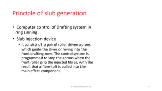Principle of slub generation
• Computer control of Drafting system in
ring sinning
• Slub injection device
• It consists of a pair of roller driven aprons
which guide the sliver or roving into the
front drafting zone. The control system is
programmed to stop the aprons when the
front roller grip the injected fibres, with the
result that a fibre-tuft is pulled into the
main effect component.
R Chatopadhyay IITD 24 6
 