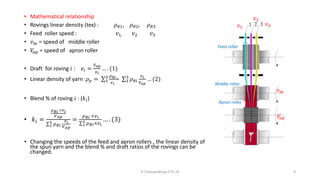 • Mathematical relationship
• Rovings linear density (tex) : 𝜌𝑅1, 𝜌𝑅2, 𝜌𝑅3
• Feed roller speed : 𝑣1, 𝑣2 𝑣3
• 𝑣𝑚 = speed of middle roller
• 𝑉
𝑎𝑝 = speed of apron roller
• Draft for roving 𝑖 : 𝑒𝑖 =
𝑉𝑎𝑝
𝑣𝑖
… . (1)
• Linear density of yarn :𝜌𝑦 = σ1
3 𝜌𝑅𝑖
𝑒𝑖
= σ1
3
𝜌𝑅𝑖
𝑣𝑖
𝑉𝑎𝑝
… (2)
• Blend % of roving 𝑖 : (𝑘𝑖)
• 𝑘𝑖 =
𝜌𝑅𝑖 ×𝑣𝑖
𝑉𝑎𝑝
σ1
3 𝜌𝑅𝑖
𝑣𝑖
𝑉𝑎𝑝
=
𝜌𝑅𝑖 ×𝑣𝑖
σ1
3 𝜌𝑅𝑖×𝑣𝑖
… . (3)
• Changing the speeds of the feed and apron rollers , the linear density of
the spun yarn and the blend % and draft ratios of the rovings can be
changed.
R Chatopadhyay IITD 24 8
𝑣𝑚
𝑉
𝑎𝑝
𝑣1
𝑣2
𝑣3
Middle roller
Feed roller
Apron roller
 