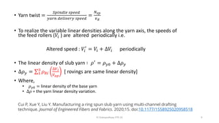 • Yarn twist =
𝑆𝑝𝑖𝑛𝑑𝑙𝑒 𝑠𝑝𝑒𝑒𝑑
𝑦𝑎𝑟𝑛 𝑑𝑒𝑙𝑖𝑣𝑒𝑟𝑦 𝑠𝑝𝑒𝑒𝑑
=
𝑁𝑠𝑝
𝑣𝑑
• To realize the variable linear densities along the yarn axis, the speeds of
the feed rollers (𝑉𝑖 ) are altered periodically i.e.
Altered speed : 𝑉𝑖
′
= 𝑉𝑖 + ∆𝑉𝑖 periodically
• The linear density of slub yarn ∶ 𝜌′ = 𝜌𝑦0 + ∆𝜌𝑦
• ∆𝜌𝑦 = σ1
3
𝜌𝑅𝑖
∆𝑉𝑖
𝑉𝑎𝑝
[ rovings are same linear density]
• Where,
• 𝜌𝑦0 = linear density of the base yarn
• ∆𝜌 = the yarn linear density variation.
R Chatopadhyay IITD 24 9
Cui P, Xue Y, Liu Y. Manufacturing a ring spun slub yarn using multi-channel drafting
technique. Journal of Engineered Fibers and Fabrics. 2020;15. doi:10.1177/1558925020958518
 