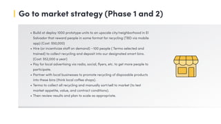 Go to market strategy (Phase 1 and 2)
• Build at deploy 1000 prototype units to an upscale city/neighborhood in El
Salvador that reward people in some format for recycling (TBD via mobile
app) (Cost: $50,000)
• Hire (or incentivize staff on demand) ~100 people ( Termo selected and
trained) to collect recycling and deposit into our designated smart bins.
(Cost: $52,000 a year)
• Pay for local advertising via radio, social, flyers, etc. to get more people to
participate.
• Partner with local businesses to promote recycling of disposable products
into these bins (think local coffee shops).
• Termo to collect all recycling and manually sort/sell to market (to test
market appetite, value, and contract conditions).
• Then review results and plan to scale as appropriate.
 