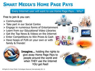 Every Internet user will want to use Home Page Pays… Why?

 Free to join & you can:
  Communicate
  Take part in our Social Centre
  Engage in numerous forms of Entertainment
  Learn from our Educational Video Libraries
  Get the Top News & Videos on the Internet
  Enter Competitions to Win Prizes & Cash
  Have heaps of FUN on your own or with
   family & friends!


                               Imagine… holding the rights to
                                give away Home Page Pays to
                                people around the world and
                                 when THEY use the Internet
                                       YOU get Paid!
                                                                           1
All Rights for Smart Media Technologies Reserved Internationally 2011 ©
 