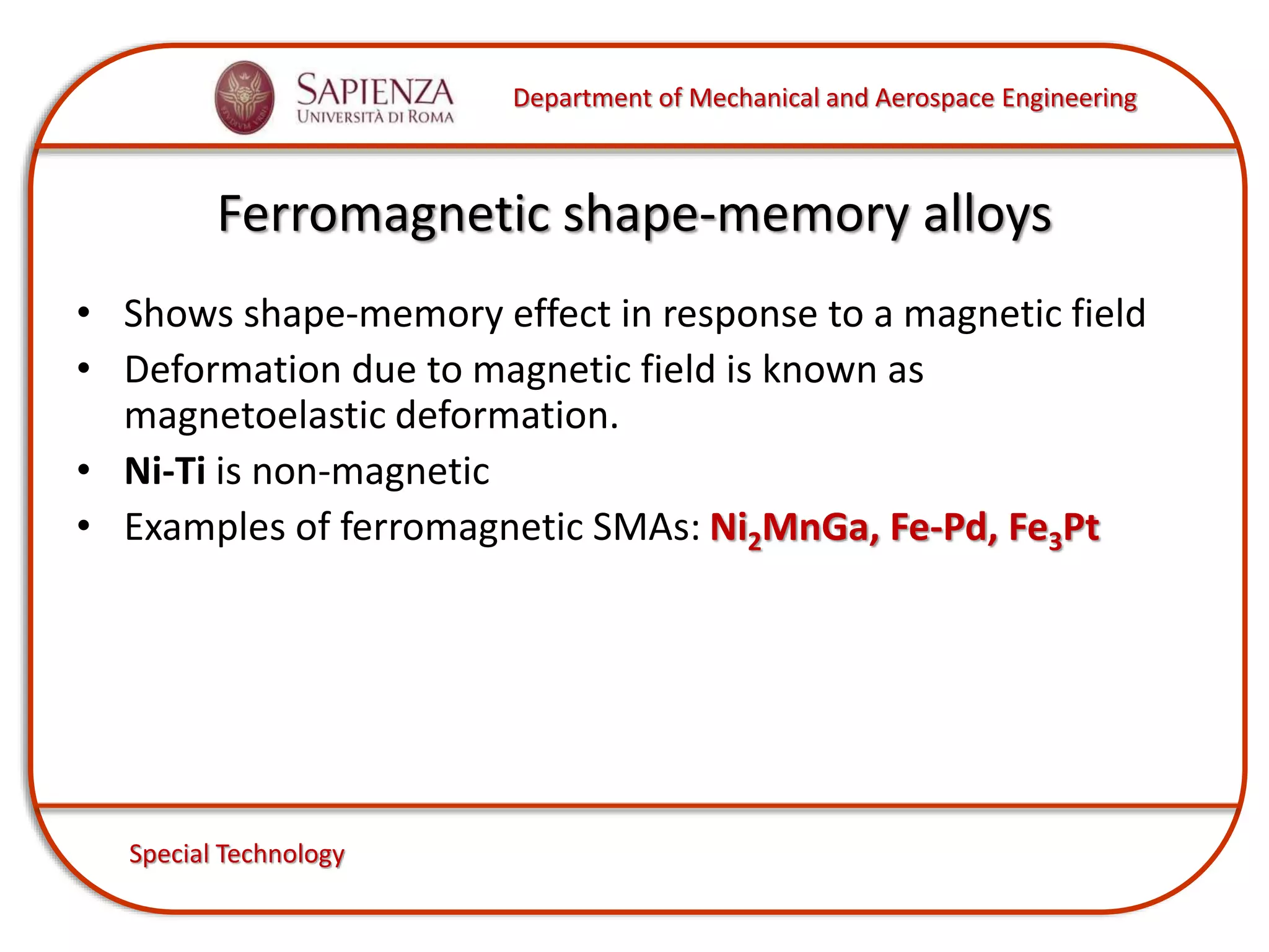 Department of Mechanical and Aerospace Engineering
Special Technology
Ferromagnetic shape-memory alloys
• Shows shape-memory effect in response to a magnetic field
• Deformation due to magnetic field is known as
magnetoelastic deformation.
• Ni-Ti is non-magnetic
• Examples of ferromagnetic SMAs: Ni2MnGa, Fe-Pd, Fe3Pt
 