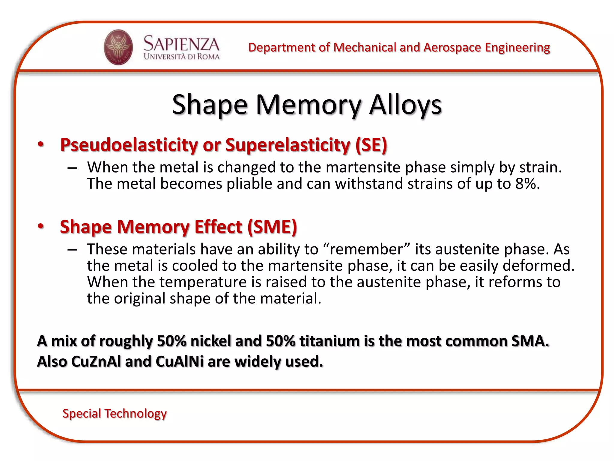 Department of Mechanical and Aerospace Engineering
Special Technology
Shape Memory Alloys
• Pseudoelasticity or Superelasticity (SE)
– When the metal is changed to the martensite phase simply by strain.
The metal becomes pliable and can withstand strains of up to 8%.
• Shape Memory Effect (SME)
– These materials have an ability to “remember” its austenite phase. As
the metal is cooled to the martensite phase, it can be easily deformed.
When the temperature is raised to the austenite phase, it reforms to
the original shape of the material.
A mix of roughly 50% nickel and 50% titanium is the most common SMA.
Also CuZnAl and CuAlNi are widely used.
 
