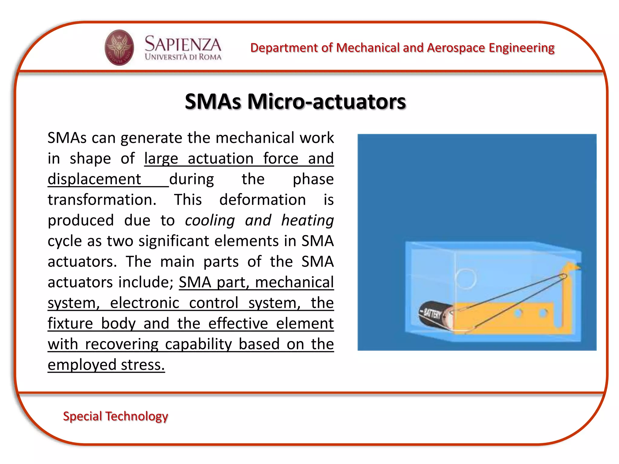 Department of Mechanical and Aerospace Engineering
Special Technology
SMAs Micro-actuators
SMAs can generate the mechanical work
in shape of large actuation force and
displacement during the phase
transformation. This deformation is
produced due to cooling and heating
cycle as two significant elements in SMA
actuators. The main parts of the SMA
actuators include; SMA part, mechanical
system, electronic control system, the
fixture body and the effective element
with recovering capability based on the
employed stress.
 