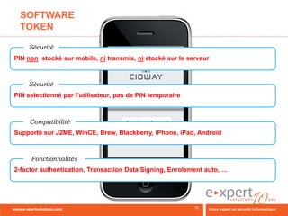 SOFTWARE
 TOKEN

    Sécurité
PIN non stocké sur mobile, ni transmis, ni stocké sur le serveur



    Sécurité
PIN selectionné par l’utilisateur, pas de PIN temporaire



     Compatibilité
Supporté sur J2ME, WinCE, Brew, Blackberry, iPhone, iPad, Androïd



     Fonctionnalités
2-factor authentication, Transaction Data Signing, Enrolement auto, …
 
