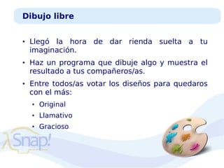 Dibujo libre
●

●

●

Llegó la hora de dar rienda suelta a tu
imaginación.
Haz un programa que dibuje algo y muestra el
resultado a tus compañeros/as.
Entre todos/as votar los diseños para quedaros
con el más:
●

Original

●

Llamativo

●

Gracioso

 