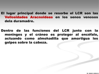 El lugar principal donde se resorbe el LCR son las
  Vellosidades Aracnoideas en los senos venosos
  dela duramadre.

Dentro de las funciones del LCR junto con la
  meninges y el cráneo es proteger al encéfalo,
  actuando como almohadilla que amortigua los
  golpes sobre la cabeza.




                                            MV. EDGAR H. MURCIA M.
 