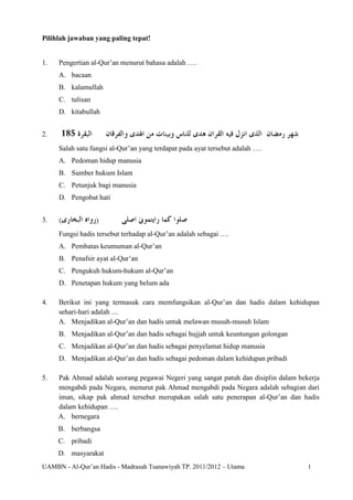 UAMBN - Al-Qur’an Hadis - Madrasah Tsanawiyah TP. 2011/2012 – Utama 1
Pilihlah jawaban yang paling tepat!
1. Pengertian al-Qur’an menurut bahasa adalah ….
A. bacaan
B. kalamullah
C. tulisan
D. kitabullah
2.
Salah satu fungsi al-Qur’an yang terdapat pada ayat tersebut adalah ….
A. Pedoman hidup manusia
B. Sumber hukum Islam
C. Petunjuk bagi manusia
D. Pengobat hati
3.
Fungsi hadis tersebut terhadap al-Qur’an adalah sebagai .…
A. Pembatas keumuman al-Qur’an
B. Penafsir ayat al-Qur’an
C. Pengukuh hukum-hukum al-Qur’an
D. Penetapan hukum yang belum ada
4. Berikut ini yang termasuk cara memfungsikan al-Qur’an dan hadis dalam kehidupan
sehari-hari adalah ....
A. Menjadikan al-Qur’an dan hadis untuk melawan musuh-musuh Islam
B. Menjadikan al-Qur’an dan hadis sebagai hujjah untuk keuntungan golongan
C. Menjadikan al-Qur’an dan hadis sebagai penyelamat hidup manusia
D. Menjadikan al-Qur’an dan hadis sebagai pedoman dalam kehidupan pribadi
5. Pak Ahmad adalah seorang pegawai Negeri yang sangat patuh dan disiplin dalam bekerja
mengabdi pada Negara, menurut pak Ahmad mengabdi pada Negara adalah sebagian dari
iman, sikap pak ahmad tersebut merupakan salah satu penerapan al-Qur’an dan hadis
dalam kehidupan ….
A. bernegara
B. berbangsa
C. pribadi
D. masyarakat
 