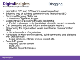 Blogging Interactive B2B and B2C communication platform Effective way of building community and improving SEO Common Blogging Platforms WordPress, Type Pad, Blogger Excellent way of provding thought leadership Publish professioanl content which is of interest to you and community Can be used to educate, inform and entertain readers  Opportunity for organisation to use an informal communication style  Show human face of organisation Participate in wider conversations, build community and dialogue with prospectives  Leave comments, interact, promote interest, etc.. Search Engines  Regularly updated content Build Links Develop Keyword strategies 