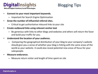 Blogging Tips Connect to your most important keywords. Important for Search Engine Optimisation Grow the number of influential referral sites.  Critical to get authoritative inbound links to your site Create  outbound links  using relevant anchor text   Be generous with links to other blogs and websites and others will return the favor and build your traffic for you. Understand the location of your audience. Comparing the geographical distribution of your blog to your company’s website should give you a sense of whether your blog is hitting with the same areas of the world as your website. It could also reveal potential new areas of focus for your salespeople. Measure endurance.   Measure return visitor and length of time spent on site 