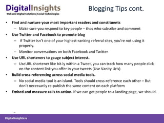 Blogging Tips cont. Find and nurture your  most important readers and constituents Make sure you respond to key people – thos who subsribe and comment Use  Twitter and Facebook to promote  blog If Twitter isn’t one of your highest-ranking referral sites, you’re not using it properly. Monitor conversations on both Facebook and Twitter Use URL shorteners to gauge subject interest.   Use URL shortener like bit.ly within a Tweet, you can track how many people click on the content link you offer in your tweets  (Use Vanity Urls)   Build cross-referencing across social media tools.   No social media tool is an island.  Tools  should cross-reference each other  – But don’t necessarily re-publish the same content on each platform   Embed and measure calls to action.  If we can get people to a landing page, we should.  