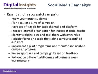 Social Media Campaigns Essentials of a successful campaign Know your target audience Plan goals and aims of campaign Have specific goals for each channel and platform Prepare internal organisation for impact of social media  Identify stakeholders and task them with ownership Pick platforms and tools that relate to your identified audience Implement a pilot programme and monitor and analyse campaign progress Revise approach and campaign based on feedback Roll-out on different platforms and business areas incrementally 