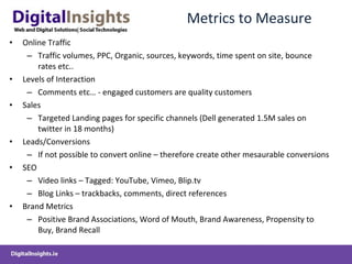 Metrics to Measure Online Traffic Traffic volumes, PPC, Organic, sources, keywords, time spent on site, bounce rates etc.. Levels of Interaction Comments etc… - engaged customers are quality customers Sales Targeted Landing pages for specific channels (Dell generated 1.5M sales on twitter in 18 months) Leads/Conversions If not possible to convert online – therefore create other mesaurable conversions SEO Video links – Tagged: YouTube, Vimeo, Blip.tv Blog Links – trackbacks, comments, direct references Brand Metrics  Positive Brand Associations, Word of Mouth, Brand Awareness, Propensity to Buy, Brand Recall  