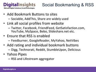 Social Bookmarking & RSS Add Bookmark Buttons to sites Sociable, AddThis, Share are widely used Link all social profiles from website  Twitter, Facebook, FriendFeed, GetSatisfaction.com, YouTube, MySpace, Bebo, Slideshare.net etc. Ensure that RSS is enabled Feedburner, GoogleReader, MyYahoo, NetVibes Add rating and individual bookmark buttons Digg, Technorati, Reddit, StumbleUpon, Delicious Yahoo Pipes RSS and Lifestream aggregator  