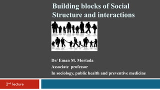 Building blocks of Social
Structure and interactions
2nd lecture
Dr/ Eman M. Mortada
Associate professor
In sociology, public health and preventive medicine
In
 