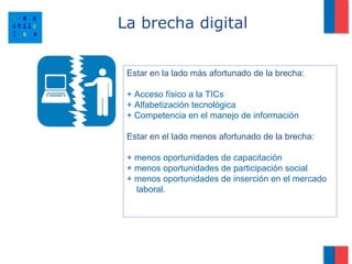 La brecha digital


 Estar en la lado más afortunado de la brecha:

 + Acceso físico a la TICs
 + Alfabetización tecnológica
 + Competencia en el manejo de información

 Estar en el lado menos afortunado de la brecha:

 + menos oportunidades de capacitación
 + menos oportunidades de participación social
 + menos oportunidades de inserción en el mercado
   laboral.
 