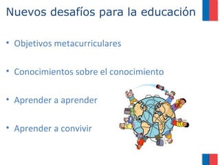 Nuevos desafíos para la educación

• Objetivos metacurriculares

• Conocimientos sobre el conocimiento

• Aprender a aprender

• Aprender a convivir
 